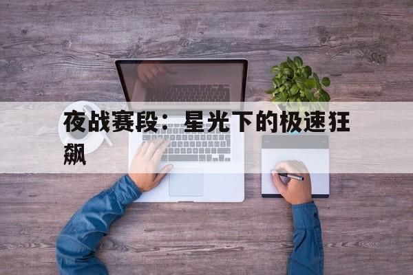 爱游戏电竞-包含夜战赛段：星光下的极速狂飙的词条